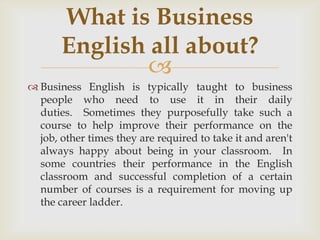 What is Business
       English all about?
              
 Business English is typically taught to business
  people who need to use it in their daily
  duties. Sometimes they purposefully take such a
  course to help improve their performance on the
  job, other times they are required to take it and aren't
  always happy about being in your classroom. In
  some countries their performance in the English
  classroom and successful completion of a certain
  number of courses is a requirement for moving up
  the career ladder.
 