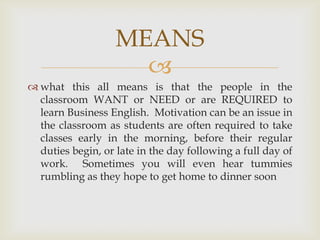 MEANS
                     
 what this all means is that the people in the
  classroom WANT or NEED or are REQUIRED to
  learn Business English. Motivation can be an issue in
  the classroom as students are often required to take
  classes early in the morning, before their regular
  duties begin, or late in the day following a full day of
  work. Sometimes you will even hear tummies
  rumbling as they hope to get home to dinner soon
 