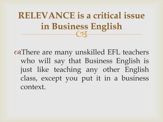 RELEVANCE is a critical issue
     in Business English
                 
There are many unskilled EFL teachers
 who will say that Business English is
 just like teaching any other English
 class, except you put it in a business
 context.
 