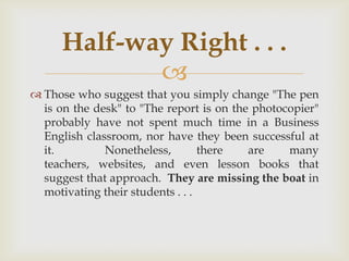 Half-way Right . . .
             
 Those who suggest that you simply change "The pen
  is on the desk" to "The report is on the photocopier"
  probably have not spent much time in a Business
  English classroom, nor have they been successful at
  it.         Nonetheless,        there   are    many
  teachers, websites, and even lesson books that
  suggest that approach. They are missing the boat in
  motivating their students . . .
 