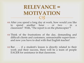 RELEVANCE =
              MOTIVATION
                            
 After you spend a long day at work, how would you like
  to spend another hour - or two - in a
  classroom? With, "The report is on the photocopier"?

 Think of the frustrations of the day, demanding and
  difficult clients and customers, unreasonable supervisors -
  and now you have to deal with that English teacher!

 But . . . if a student's lesson is directly related to their
  work and their success, there will be a team of people
  EAGER for assistance in that classroom.
 