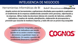 Obtienen informes integrados, planes y
cuadros de indicadores que puede
ayudar en su sector a tomar mejores
decisiones y a gestionar mejor su
rendimiento. En cuanto a gestión del
rendimiento financiero y operativo.
Amplia cartera de herramientas y aplicaciones diseñadas para ayudarle a optimizar
el rendimiento de la empresa estableciendo conexión entre personas, información y
la empresas. Ofrece todas las funciones básicas de creación de informes, análisis,
indicadores, cuadros de mando, planificación, elaboración de presupuestos y
previsión que necesita la mediana empresa, y todo ello con un precio muy asequible
INTELIGENCIA DE NEGOCIOS
Herramientas Informáticas de BI
 