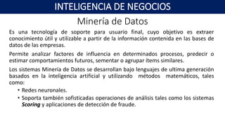 Minería de Datos
Es una tecnología de soporte para usuario final, cuyo objetivo es extraer
conocimiento útil y utilizable a partir de la información contenida en las bases de
datos de las empresas.
Permite analizar factores de influencia en determinados procesos, predecir o
estimar comportamientos futuros, sementar o agrupar ítems similares.
Los sistemas Minería de Datos se desarrollan bajo lenguajes de ultima generación
basados en la inteligencia artificial y utilizando métodos matemáticos, tales
como:
• Redes neuronales.
• Soporta también sofisticadas operaciones de análisis tales como los sistemas
Scoring y aplicaciones de detección de fraude.
INTELIGENCIA DE NEGOCIOS
 
