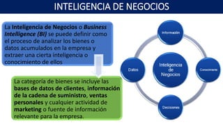 INTELIGENCIA DE NEGOCIOS
La Inteligencia de Negocios o Business
Intelligence (BI) se puede definir como
el proceso de analizar los bienes o
datos acumulados en la empresa y
extraer una cierta inteligencia o
conocimiento de ellos
La categoría de bienes se incluye las
bases de datos de clientes, información
de la cadena de suministro, ventas
personales y cualquier actividad de
marketing o fuente de información
relevante para la empresa.
 