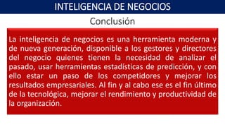 Conclusión
La inteligencia de negocios es una herramienta moderna y
de nueva generación, disponible a los gestores y directores
del negocio quienes tienen la necesidad de analizar el
pasado, usar herramientas estadísticas de predicción, y con
ello estar un paso de los competidores y mejorar los
resultados empresariales. Al fin y al cabo ese es el fin último
de la tecnológica, mejorar el rendimiento y productividad de
la organización.
INTELIGENCIA DE NEGOCIOS
 