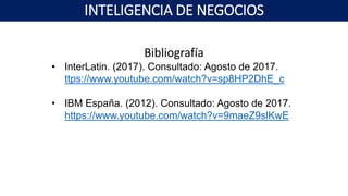 Bibliografía
• InterLatin. (2017). Consultado: Agosto de 2017.
ttps://www.youtube.com/watch?v=sp8HP2DhE_c
• IBM España. (2012). Consultado: Agosto de 2017.
https://www.youtube.com/watch?v=9maeZ9slKwE
INTELIGENCIA DE NEGOCIOS
 