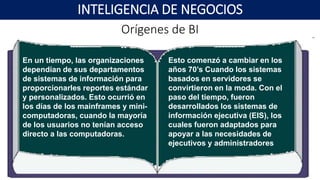 Orígenes de BI
INTELIGENCIA DE NEGOCIOS
En un tiempo, las organizaciones
dependían de sus departamentos
de sistemas de información para
proporcionarles reportes estándar
y personalizados. Esto ocurrió en
los días de los mainframes y mini-
computadoras, cuando la mayoría
de los usuarios no tenían acceso
directo a las computadoras.
Esto comenzó a cambiar en los
años 70’s Cuando los sistemas
basados en servidores se
convirtieron en la moda. Con el
paso del tiempo, fueron
desarrollados los sistemas de
información ejecutiva (EIS), los
cuales fueron adaptados para
apoyar a las necesidades de
ejecutivos y administradores
 