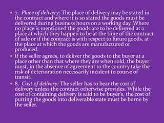  7. Place of delivery: The place of delivery may be stated in
the contract and where it is so stated the goods must be
delivered during business hours on a working day. Where
no place is mentioned the goods are to be delivered at a
place at which they happen to be at the time of the contract
of sale or if the contract is with respect to future goods, at
the place at which the goods are manufactured or
produced.
 If the seller agrees, to deliver the goods to the buyer at a
place other than that where they are when sold, the buyer
must, in the absence of agreement to the country take the
risk of deterioration necessarily incident to course of
transit.
 8. Cost of delivery: The seller has to bear the cost of
delivery unless the contract otherwise provides. While the
cost of containing delivery is said to be buyer’s, the cost of
putting the goods into deliverable state must be borne by
the seller.
 