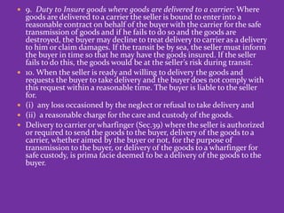  9. Duty to Insure goods where goods are delivered to a carrier: Where
goods are delivered to a carrier the seller is bound to enter into a
reasonable contract on behalf of the buyer with the carrier for the safe
transmission of goods and if he fails to do so and the goods are
destroyed, the buyer may decline to treat delivery to carrier as a delivery
to him or claim damages. If the transit be by sea, the seller must inform
the buyer in time so that he may have the goods insured. If the seller
fails to do this, the goods would be at the seller’s risk during transit.
 10. When the seller is ready and willing to delivery the goods and
requests the buyer to take delivery and the buyer does not comply with
this request within a reasonable time. The buyer is liable to the seller
for.
 (i) any loss occasioned by the neglect or refusal to take delivery and
 (ii) a reasonable charge for the care and custody of the goods.
 Delivery to carrier or wharfinger (Sec.39) where the seller is authorized
or required to send the goods to the buyer, delivery of the goods to a
carrier, whether aimed by the buyer or not, for the purpose of
transmission to the buyer, or delivery of the goods to a wharfinger for
safe custody, is prima facie deemed to be a delivery of the goods to the
buyer.
 