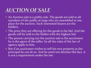  An Auction sale is a public sale. The goods are sold to all
members of the public at large who are assembled in one
place for the auction. Such interested buyers are the
bidders.
 The price they are offering for the goods is the bid. And the
goods will be sold to the bidder with the highest bid.
 The person carrying out the auction sale is the auctioneer.
he is the agent of the seller. So all the rules of the law of
agency apply to him.
 But if an auctioneer wishes to sell his own property as the
principal he can do so. And he need not disclose this fact, it
is not a requirement under the law.
 