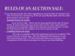 As we saw previously, the rules regarding an auction Sale are found in the
Sale of Goods Act. Section 64 of the act specifically deals with the rules
governing an auction sale.
• GOODS SOLD IN LOTS:
In an auction sale , there can be many goods up for sale of many
kinds. If some particulars put up for sale in a lot, then each such lot
considered as a separate subject of a separate contract of sale. So each
lot ill prima facie be the subject of its own contract of sale.
 COMPLETION OF SALE:
The sale is complete when the auctioneer says it is complete. This
can be done by actions also – like the falling of the hammer, or any
such customary action . Till the auctioneer does not announce the
completion of the sale the prospective buyers can keep bidding.
 