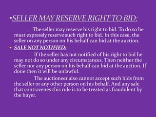 The seller may reserve his right to bid. To do so he
must expressly reserve such right to bid. In this case, the
seller on any person on his behalf can bid at the auction.
 SALE NOT NOTIFIED:
If the seller has not notified of his right to bid he
may not do so under any circumstances. Then neither the
seller nor any person on his behalf can bid at the auction. If
done then it will be unlawful.
The auctioneer also cannot accept such bids from
the seller or any other person on his behalf. And any sale
that contravenes this rule is to be treated as fraudulent by
the buyer.
 