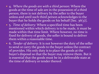  4. Where the goods are with a third person: Where the
goods at the time of sale are in the possession of a third
person, there is not delivery by the seller to the buyer
unless and until such third person acknowledges to the
buyer that he holds the goods on his behalf [Sec. 36(3)].
 5. Time of delivery: Where a specified time has been
mentioned within which delivery is to be made, it must be
made within that time limit. Where however, no time is
fixed for delivery of goods, the seller is bound to deliver
them within a reasonable time.
 6. Tender of delivery: It is not however the duty of the seller
to send or carry the goods to the buyer unless the contract
of provides. His only duty is to place the goods at the
buyer’s disposal so that the buyer may remove them. But it
is essential that the goods must be in a deliverable state at
the time of delivery or tender thereof.
 