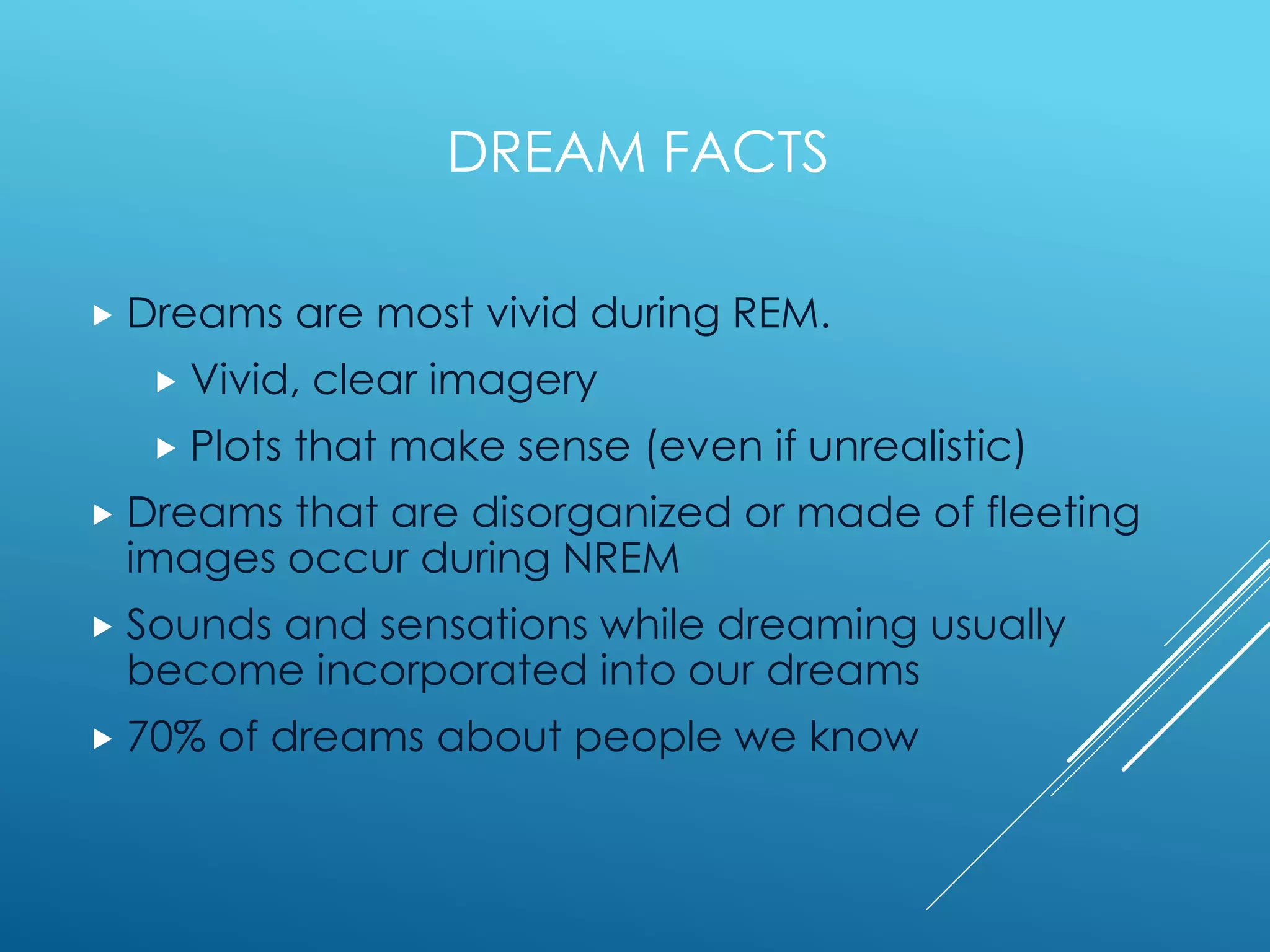 DREAM FACTS
 Dreams are most vivid during REM.
 Vivid, clear imagery
 Plots that make sense (even if unrealistic)
 Dreams that are disorganized or made of fleeting
images occur during NREM
 Sounds and sensations while dreaming usually
become incorporated into our dreams
 70% of dreams about people we know
 