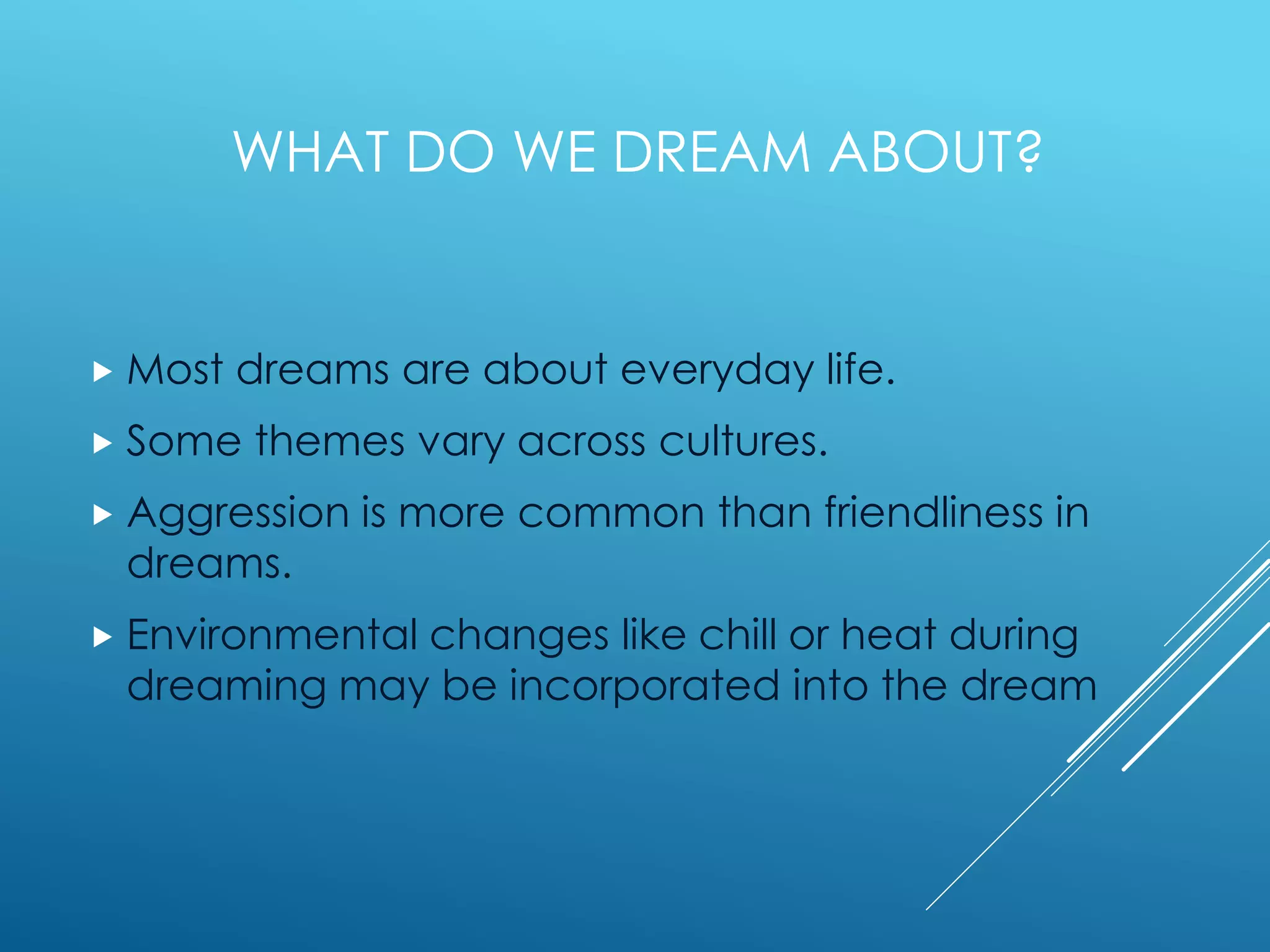 WHAT DO WE DREAM ABOUT?
 Most dreams are about everyday life.
 Some themes vary across cultures.
 Aggression is more common than friendliness in
dreams.
 Environmental changes like chill or heat during
dreaming may be incorporated into the dream
 
