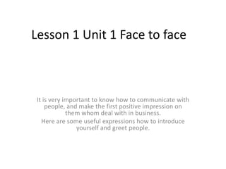 Lesson 1 Unit 1 Face to face

It is very important to know how to communicate with
people, and make the first positive impression on
them whom deal with in business.
Here are some useful expressions how to introduce
yourself and greet people.

 