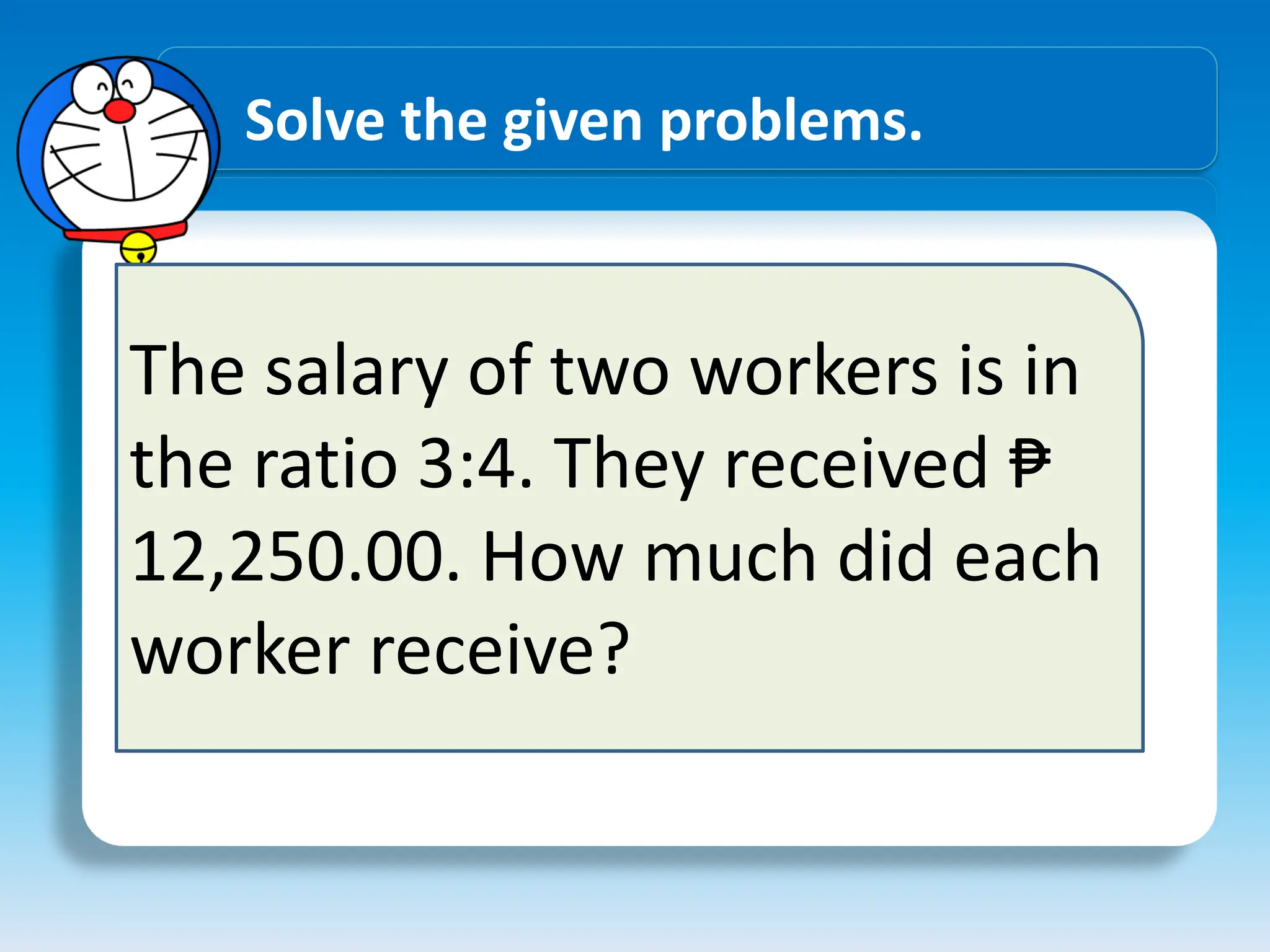 Solve the given problems.
The salary of two workers is in
the ratio 3:4. They received ₱
12,250.00. How much did each
worker receive?
 
