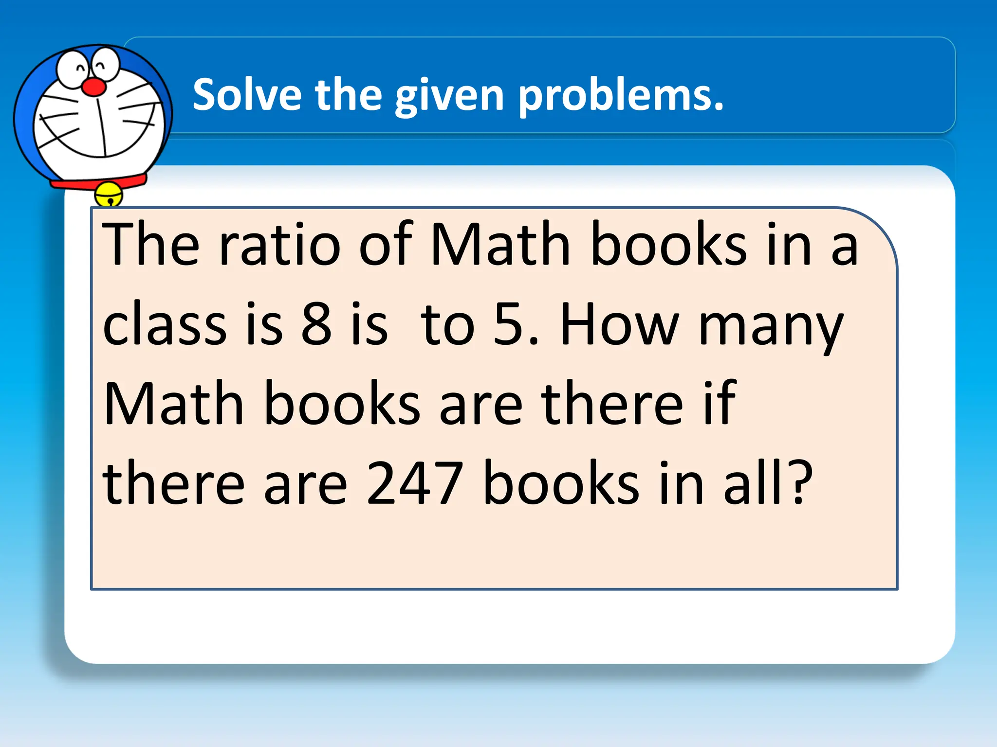 Solve the given problems.
The ratio of Math books in a
class is 8 is to 5. How many
Math books are there if
there are 247 books in all?
 