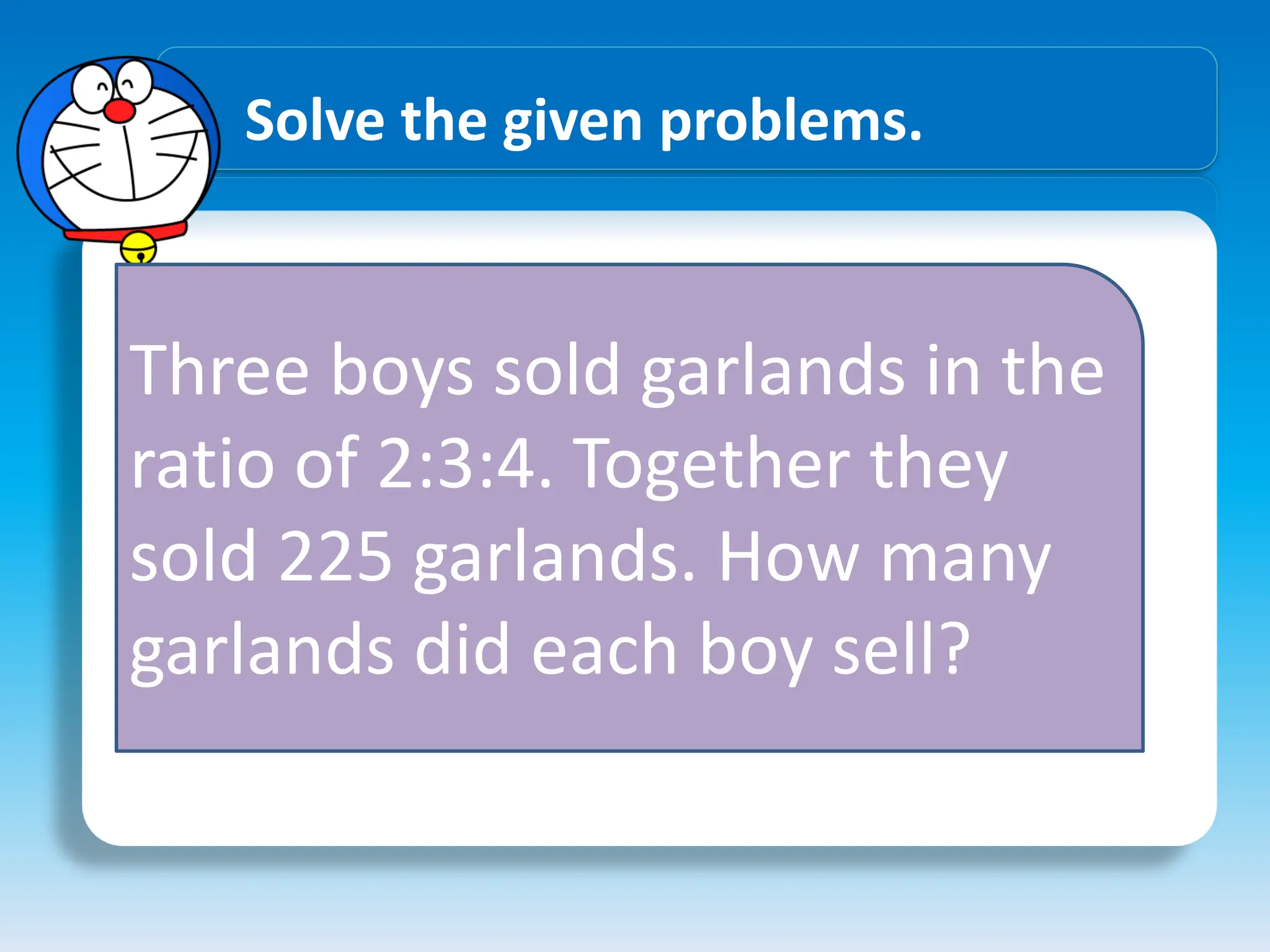 Solve the given problems.
Three boys sold garlands in the
ratio of 2:3:4. Together they
sold 225 garlands. How many
garlands did each boy sell?
 