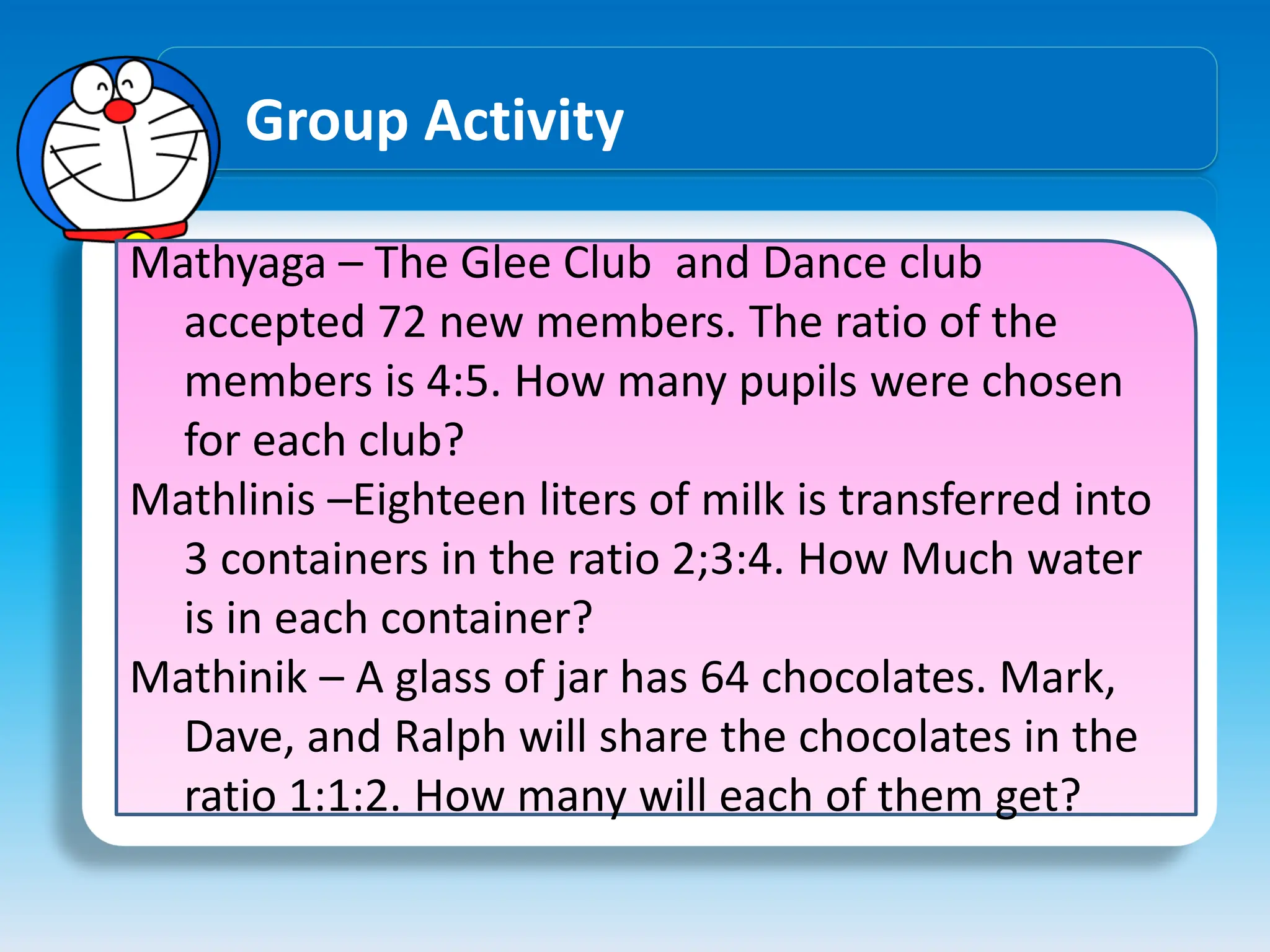 Group Activity
Mathyaga – The Glee Club and Dance club
accepted 72 new members. The ratio of the
members is 4:5. How many pupils were chosen
for each club?
Mathlinis –Eighteen liters of milk is transferred into
3 containers in the ratio 2;3:4. How Much water
is in each container?
Mathinik – A glass of jar has 64 chocolates. Mark,
Dave, and Ralph will share the chocolates in the
ratio 1:1:2. How many will each of them get?
 