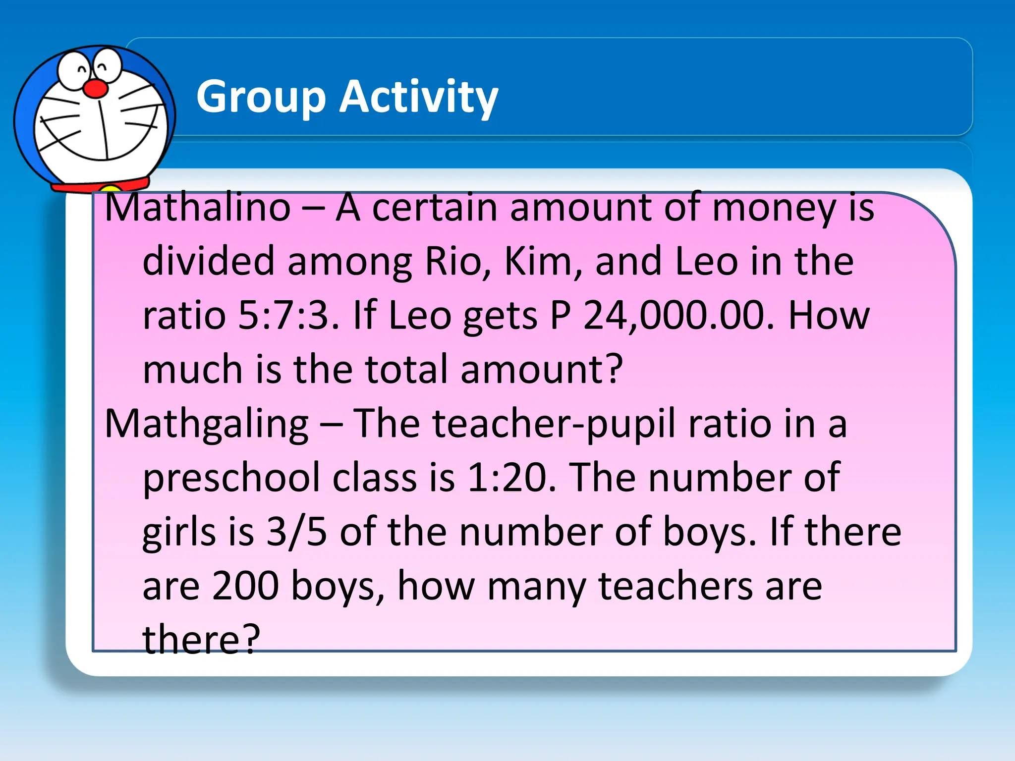 Group Activity
Mathalino – A certain amount of money is
divided among Rio, Kim, and Leo in the
ratio 5:7:3. If Leo gets P 24,000.00. How
much is the total amount?
Mathgaling – The teacher-pupil ratio in a
preschool class is 1:20. The number of
girls is 3/5 of the number of boys. If there
are 200 boys, how many teachers are
there?
 