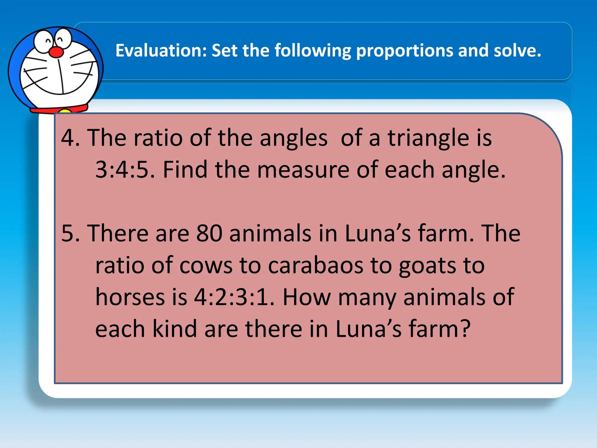 Evaluation: Set the following proportions and solve.
4. The ratio of the angles of a triangle is
3:4:5. Find the measure of each angle.
5. There are 80 animals in Luna’s farm. The
ratio of cows to carabaos to goats to
horses is 4:2:3:1. How many animals of
each kind are there in Luna’s farm?
 