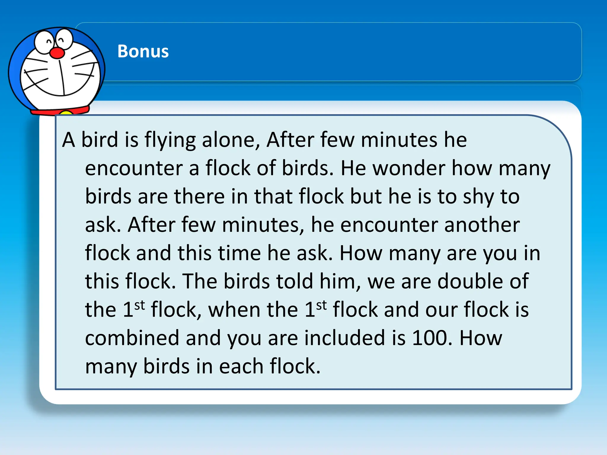 Bonus
A bird is flying alone, After few minutes he
encounter a flock of birds. He wonder how many
birds are there in that flock but he is to shy to
ask. After few minutes, he encounter another
flock and this time he ask. How many are you in
this flock. The birds told him, we are double of
the 1st flock, when the 1st flock and our flock is
combined and you are included is 100. How
many birds in each flock.
 