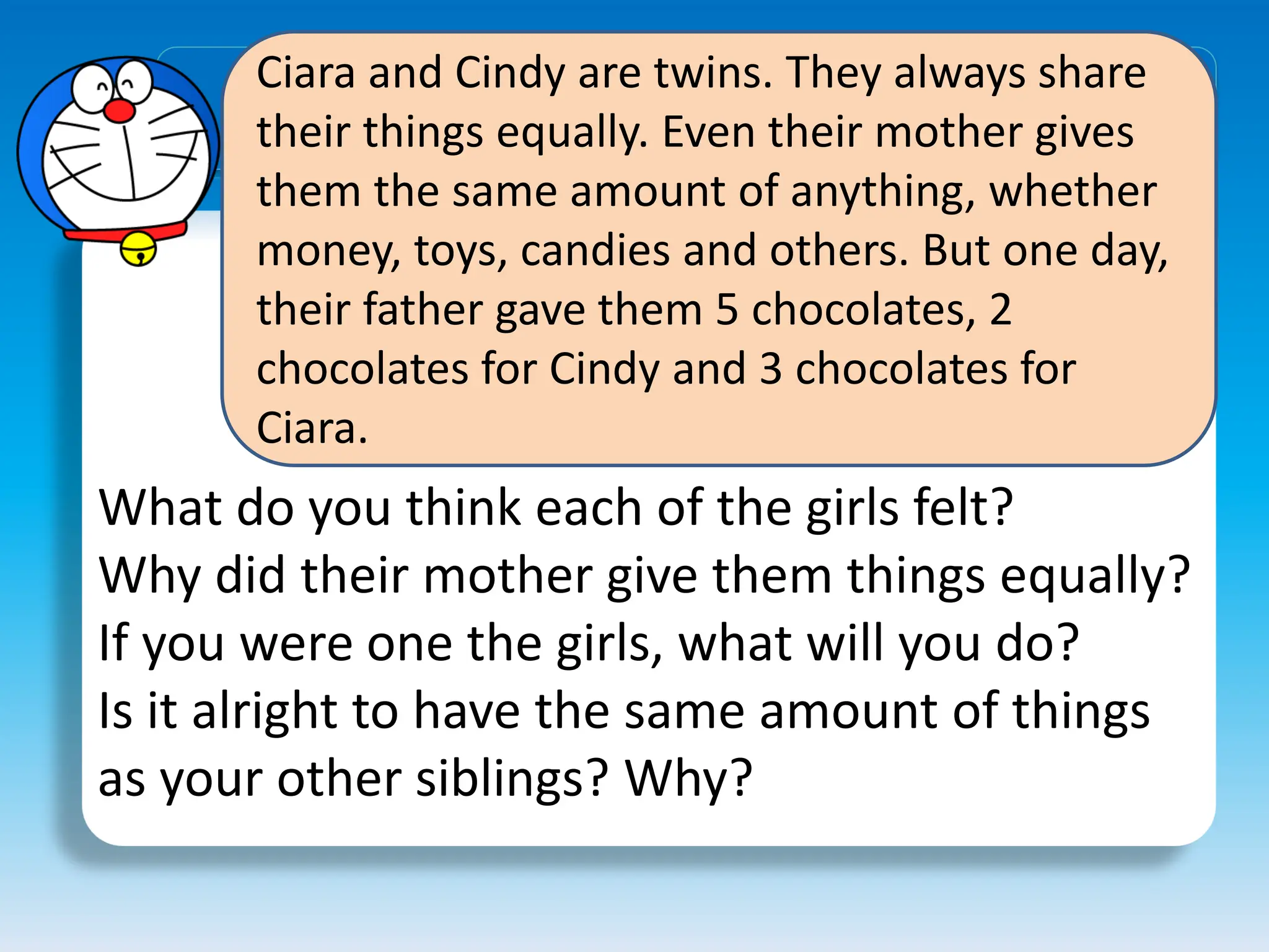 Ciara and Cindy are twins. They always share
their things equally. Even their mother gives
them the same amount of anything, whether
money, toys, candies and others. But one day,
their father gave them 5 chocolates, 2
chocolates for Cindy and 3 chocolates for
Ciara.
What do you think each of the girls felt?
Why did their mother give them things equally?
If you were one the girls, what will you do?
Is it alright to have the same amount of things
as your other siblings? Why?
 
