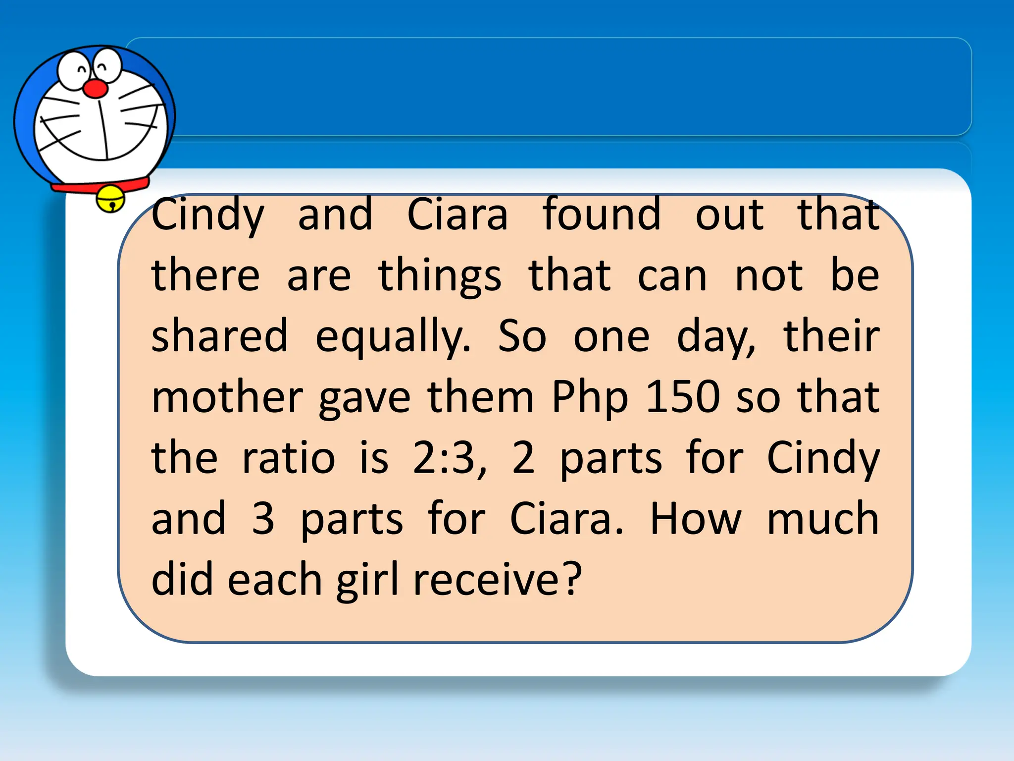 Cindy and Ciara found out that
there are things that can not be
shared equally. So one day, their
mother gave them Php 150 so that
the ratio is 2:3, 2 parts for Cindy
and 3 parts for Ciara. How much
did each girl receive?
 