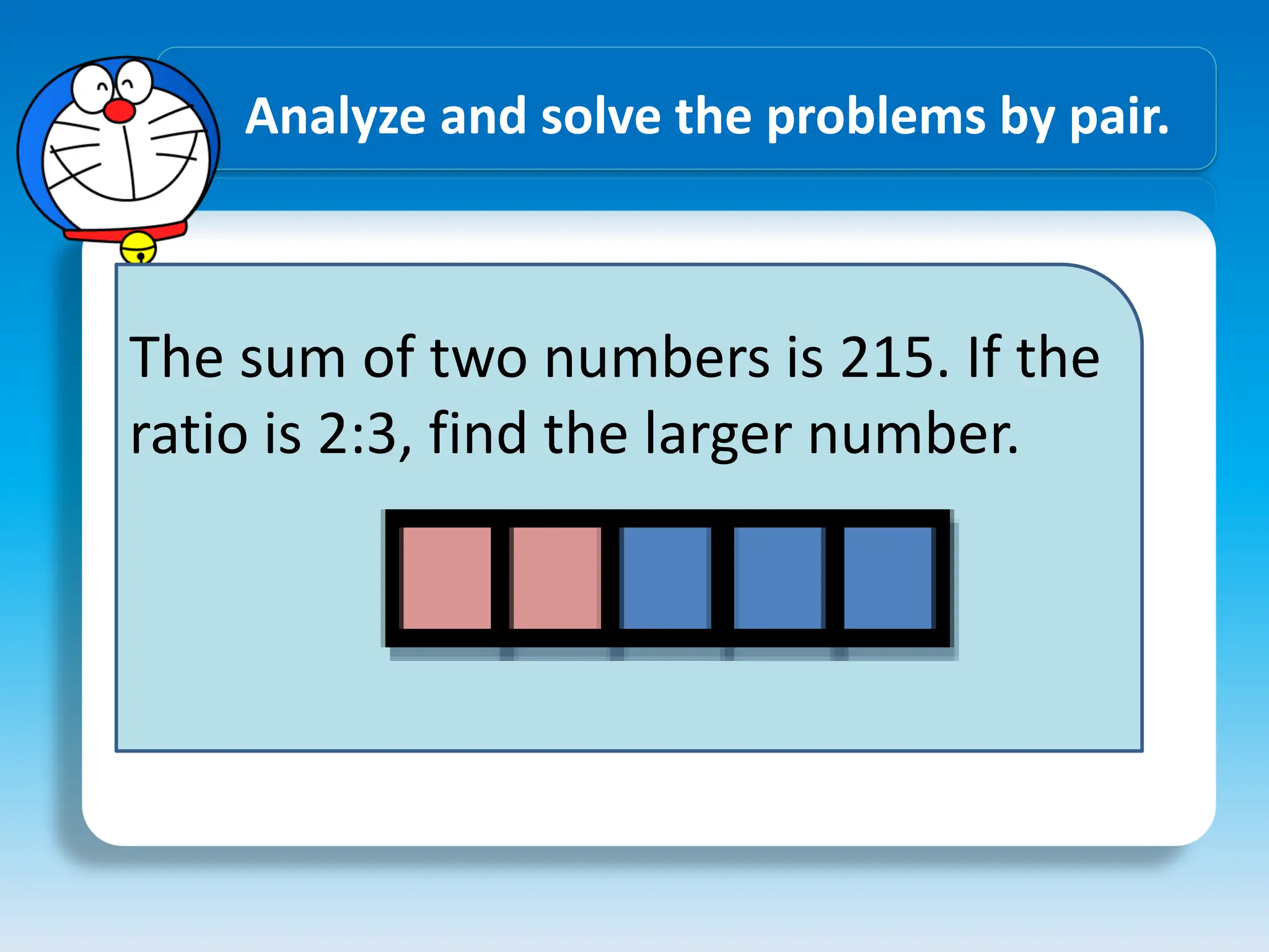Analyze and solve the problems by pair.
The sum of two numbers is 215. If the
ratio is 2:3, find the larger number.
 