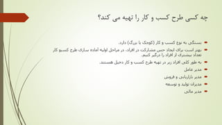 ‫کند؟‬ ‫می‬ ‫تهیه‬ ‫را‬ ‫کار‬ ‫و‬ ‫کسب‬ ‫طرح‬ ‫کسی‬ ‫چه‬
‫کار‬ ‫و‬ ‫کسب‬ ‫نوع‬ ‫به‬ ‫بستگی‬(‫بزرگ‬ ‫یا‬ ‫کوچک‬)‫دارد‬.
‫طرح‬ ‫سازی‬ ‫آماده‬ ‫اولیه‬ ‫مراحل‬ ‫در‬ ،‫افراد‬ ‫در‬ ‫مشارکت‬ ‫حس‬ ‫ایجاد‬ ‫برای‬ ‫است‬ ‫بهتر‬‫کسبو‬‫کار‬
‫کنیم‬ ‫درگیر‬ ‫را‬ ‫افراد‬ ‫از‬ ‫بیشتری‬ ‫تعداد‬.
‫هستند‬ ‫دخیل‬ ‫کار‬ ‫و‬ ‫کسب‬ ‫طرح‬ ‫تهیه‬ ‫در‬ ‫زیر‬ ‫افراد‬ ‫کلی‬ ‫طور‬ ‫به‬.
‫عامل‬ ‫مدیر‬
‫فروش‬ ‫و‬ ‫بازاریابی‬ ‫مدیر‬
‫توسعه‬ ‫و‬ ‫تولید‬ ‫مدیران‬
‫مالی‬ ‫مدیر‬
 