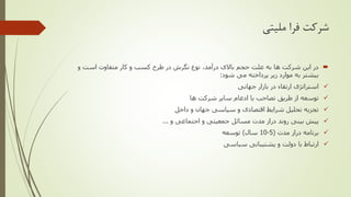 ‫ملیتی‬ ‫فرا‬ ‫شرکت‬
‫و‬ ‫است‬ ‫متفاوت‬ ‫کار‬ ‫و‬ ‫کسب‬ ‫طرح‬ ‫در‬ ‫نگرش‬ ‫نوع‬ ،‫درآمد‬ ‫باالی‬ ‫حجم‬ ‫علت‬ ‫به‬ ‫ها‬ ‫شرکت‬ ‫این‬ ‫در‬
‫شود‬ ‫می‬ ‫پرداخته‬ ‫زیر‬ ‫موارد‬ ‫به‬ ‫بیشتر‬:
✓‫جهانی‬ ‫بازار‬ ‫در‬ ‫ارتقاء‬ ‫استراتژی‬
✓‫ها‬ ‫شرکت‬ ‫سایر‬ ‫ادغام‬ ‫یا‬ ‫تصاحب‬ ‫طریق‬ ‫از‬ ‫توسعه‬
✓‫داخل‬ ‫و‬ ‫جهان‬ ‫سیاسی‬ ‫و‬ ‫اقتصادی‬ ‫شرایط‬ ‫تحلیل‬ ‫تجزیه‬
✓‫و‬ ‫اجتماعی‬ ‫و‬ ‫جمعیتی‬ ‫مسائل‬ ‫مدت‬ ‫دراز‬ ‫روند‬ ‫بینی‬ ‫پیش‬...
✓‫مدت‬ ‫دراز‬ ‫برنامه‬(5-10‫سال‬)‫توسعه‬
✓‫سیاسی‬ ‫پشتیبانی‬ ‫و‬ ‫دولت‬ ‫با‬ ‫ارتباط‬
 