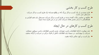 ‫بخشی‬ ‫کار‬ ‫و‬ ‫کسب‬ ‫طرح‬
‫یک‬ ‫مشابه‬ ‫واقع‬ ‫در‬ ‫که‬ ‫بزرگ‬ ‫کار‬ ‫و‬ ‫کسب‬ ‫یک‬ ‫از‬ ‫بخشی‬ ‫طرح‬‫طرج‬‫شرکت‬ ‫کار‬ ‫و‬ ‫کسب‬
‫باشد‬ ‫می‬ ‫مستقل‬.
‫و‬ ‫افزایی‬ ‫هم‬ ‫باید‬ ‫مستقل‬ ‫شرکت‬ ‫کار‬ ‫و‬ ‫کسب‬ ‫طرح‬ ‫در‬ ‫شده‬ ‫گفته‬ ‫نکات‬ ‫تمامی‬ ‫بر‬ ‫عالوه‬
‫شود‬ ‫دیده‬ ‫طرح‬ ‫این‬ ‫در‬ ‫نیز‬ ‫مادر‬ ‫شرکت‬ ‫های‬ ‫بخش‬ ‫سایر‬ ‫با‬ ‫هماهنگی‬.
‫ایجاد‬ ‫حال‬ ‫در‬ ‫کارهای‬ ‫و‬ ‫کسب‬ ‫طرح‬
‫اطالعات‬ ‫ارائه‬ ‫با‬ ‫بتوانید‬ ‫باید‬‫راجب‬‫اطالعات‬ ‫داشتن‬ ‫عدم‬ ،‫خودتان‬‫راجب‬‫عملکرد‬ ‫سوابق‬
‫بپوشانید‬ ‫را‬ ‫شرکت‬.‫بدهی‬ ‫ارائه‬ ‫را‬ ‫شرکت‬ ‫در‬ ‫درگیر‬ ‫افراد‬ ‫از‬ ‫کامل‬ ‫اطالعات‬ ‫باید‬ ‫نتیجه‬ ‫در‬‫د‬.
‫دهید‬ ‫ارائه‬ ‫مالی‬ ‫آورد‬ ‫بر‬ ‫است‬ ‫نیاز‬.
 