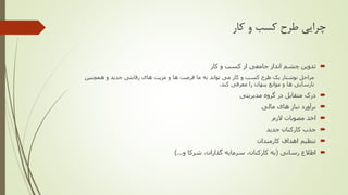 ‫کار‬ ‫و‬ ‫کسب‬ ‫طرح‬ ‫چرایی‬
‫کار‬ ‫و‬ ‫کسب‬ ‫از‬ ‫جامعی‬ ‫انداز‬ ‫چشم‬ ‫تدوین‬
‫همچنین‬ ‫و‬ ‫جدید‬ ‫رقابتی‬ ‫های‬ ‫مزیت‬ ‫و‬ ‫ها‬ ‫فرصت‬ ‫ما‬ ‫به‬ ‫تواند‬ ‫می‬ ‫کار‬ ‫و‬ ‫کسب‬ ‫طرح‬ ‫یک‬ ‫نوشتار‬ ‫مراحل‬
‫کند‬ ‫معرفی‬ ‫را‬ ‫پنهان‬ ‫موانع‬ ‫و‬ ‫ها‬ ‫نارسایی‬.
‫مدیریتی‬ ‫گروه‬ ‫در‬ ‫متقابل‬ ‫درک‬
‫مالی‬ ‫های‬ ‫نیاز‬ ‫برآورد‬
‫الزم‬ ‫مصوبات‬ ‫اخذ‬
‫جدید‬ ‫کارکنان‬ ‫جذب‬
‫کارمندان‬ ‫اهداف‬ ‫تنظیم‬
‫رسانی‬ ‫اطالع‬(،‫گذاران‬ ‫سرمایه‬ ،‫کارکنان‬ ‫به‬‫شرکا‬‫و‬)...
 