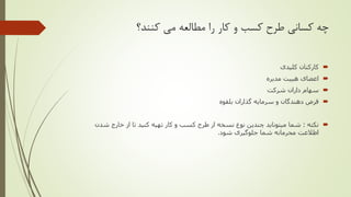 ‫کنند؟‬ ‫می‬ ‫مطالعه‬ ‫را‬ ‫کار‬ ‫و‬ ‫کسب‬ ‫طرح‬ ‫کسانی‬ ‫چه‬
‫کلیدی‬ ‫کارکنان‬
‫اعضای‬‫هییت‬‫مدیره‬
‫شرکت‬ ‫داران‬ ‫سهام‬
‫گذاران‬ ‫سرمایه‬ ‫و‬ ‫دهندگان‬ ‫قرض‬‫بلقوه‬
‫نکته‬:‫شما‬‫میتوناید‬‫شدن‬ ‫خارج‬ ‫از‬ ‫تا‬ ‫کنید‬ ‫تهیه‬ ‫کار‬ ‫و‬ ‫کسب‬ ‫طرح‬ ‫از‬ ‫نسخه‬ ‫نوع‬ ‫چندین‬
‫اطالعت‬‫شود‬ ‫جلوگیری‬ ‫شما‬ ‫محرمانه‬.
 