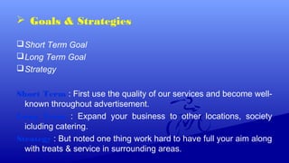  Goals & Strategies
Short Term Goal
Long Term Goal
Strategy
Short Term : First use the quality of our services and become well-
known throughout advertisement.
Long Term : Expand your business to other locations, society
icluding catering.
Strategy : But noted one thing work hard to have full your aim along
with treats & service in surrounding areas.
 