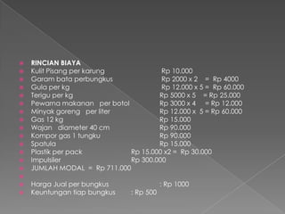  RINCIAN BIAYA
 Kulit Pisang per karung Rp 10.000
 Garam bata perbungkus Rp 2000 x 2 = Rp 4000
 Gula per kg Rp 12.000 x 5 = Rp 60.000
 Terigu per kg Rp 5000 x 5 = Rp 25.000
 Pewarna makanan per botol Rp 3000 x 4 = Rp 12.000
 Minyak goreng per liter Rp 12.000 x 5 = Rp 60.000
 Gas 12 kg Rp 15.000
 Wajan diameter 40 cm Rp 90.000
 Kompor gas 1 tungku Rp 90.000
 Spatula Rp 15.000
 Plastik per pack Rp 15.000 x2 = Rp 30.000
 Impulsiler Rp 300.000
 JUMLAH MODAL = Rp 711.000

 Harga Jual per bungkus : Rp 1000
 Keuntungan tiap bungkus : Rp 500
 
