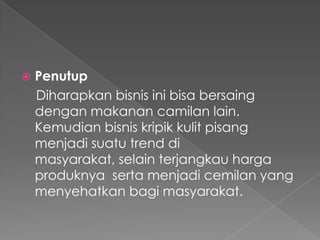  Penutup
Diharapkan bisnis ini bisa bersaing
dengan makanan camilan lain.
Kemudian bisnis kripik kulit pisang
menjadi suatu trend di
masyarakat, selain terjangkau harga
produknya serta menjadi cemilan yang
menyehatkan bagi masyarakat.
 