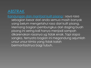 ABSTRAK
Kandungan dan manfaat kulit pisang : saya rasa
sebagian besar dari anda semua masih banyak
yang belum mengetahui rasa dari kulit pisang.
Memang bagian pembungkus dari daging buah
pisang ini sering kali hanya menjadi sampah
dikarenakan rasanya yg tidak enak. Tapi siapa
sangka, ternyata bagian ini megandung sejumlah
unsur unsur kimia yang tidak kalah
bermanfaatnya bagi tubuh.
 
