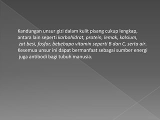 Kandungan unsur gizi dalam kulit pisang cukup lengkap,
antara lain seperti karbohidrat, protein, lemak, kalsium,
zat besi, fosfor, bebebapa vitamin seperti B dan C, serta air.
Kesemua unsur ini dapat bermanfaat sebagai sumber energi
juga antibodi bagi tubuh manusia.
 