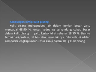 Kandungan kimia kulit pisang.
Kulit pisang mengandung air dalam jumlah besar yaitu
mencapai 68,90 %, unsur kedua yg terkandung cukup besar
dalam kulit pisang yaitu karbohidrat sebesar 18,50 %. Sisanya
terdiri dari protein, zat besi dan unsur lainnya. Dibawah ini adalah
komposisi lengkap unsur-unsur kimia dalam 100 g kulit pisang :
 