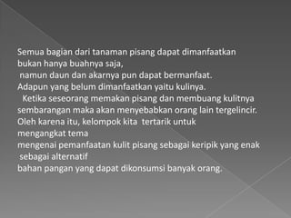 Semua bagian dari tanaman pisang dapat dimanfaatkan
bukan hanya buahnya saja,
namun daun dan akarnya pun dapat bermanfaat.
Adapun yang belum dimanfaatkan yaitu kulinya.
Ketika seseorang memakan pisang dan membuang kulitnya
sembarangan maka akan menyebabkan orang lain tergelincir.
Oleh karena itu, kelompok kita tertarik untuk
mengangkat tema
mengenai pemanfaatan kulit pisang sebagai keripik yang enak
sebagai alternatif
bahan pangan yang dapat dikonsumsi banyak orang.
 