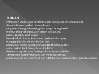TUJUAN
Pembuatan keripik yang berbahan dasar kulit pisang ini sangat jarang
ditemui dan merupakan peluang bisnis
yang cukup mengiurkan mengingat sangat jarang sekali
ditemui orang yang berjualan keripik kulit pisang,
pada segi bahan kulit pisang
banyak sekali ditemui karena merupakan limbah yang
dianggap tidak bisa di manfaatkan lagi,
pembuatan keripik kulit pisang juga dapat mengurangi s
ampah akibat kulit pisang, bisnis ini dilihat
dari modal juga tidak terlalu besar karena memanfaatkan
limbah kulit pisang yang tidak sulit mendapatkannya,
pembuatannya pun sederhana dan tidak banyak membutuhkan bahan tambahan.
 