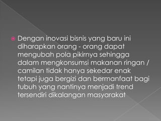  Dengan inovasi bisnis yang baru ini
diharapkan orang - orang dapat
mengubah pola pikirnya sehingga
dalam mengkonsumsi makanan ringan /
camilan tidak hanya sekedar enak
tetapi juga bergizi dan bermanfaat bagi
tubuh yang nantinya menjadi trend
tersendiri dikalangan masyarakat
 