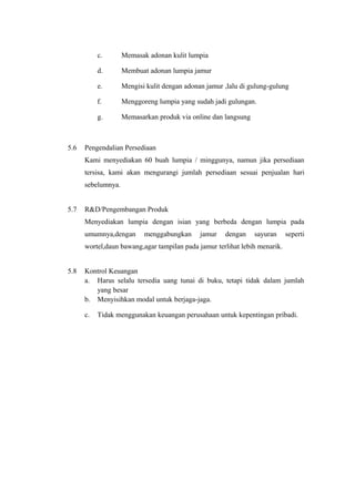 c. Memasak adonan kulit lumpia
d. Membuat adonan lumpia jamur
e. Mengisi kulit dengan adonan jamur ,lalu di gulung-gulung
f. Menggoreng lumpia yang sudah jadi gulungan.
g. Memasarkan produk via online dan langsung
5.6 Pengendalian Persediaan
Kami menyediakan 60 buah lumpia / minggunya, namun jika persediaan
tersisa, kami akan mengurangi jumlah persediaan sesuai penjualan hari
sebelumnya.
5.7 R&D/Pengembangan Produk
Menyediakan lumpia dengan isian yang berbeda dengan lumpia pada
umumnya,dengan menggabungkan jamur dengan sayuran seperti
wortel,daun bawang,agar tampilan pada jamur terlihat lebih menarik.
5.8 Kontrol Keuangan
a. Harus selalu tersedia uang tunai di buku, tetapi tidak dalam jumlah
yang besar
b. Menyisihkan modal untuk berjaga-jaga.
c. Tidak menggunakan keuangan perusahaan untuk kepentingan pribadi.
 