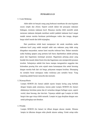 PENDAHULUAN
1.1 Latar Belakang
Akhir-akhir ini banyak orang yang berkreasi membuata ide atau kegiatan
secara simple dan efisien. Seperti contoh dalam hal penyajian makanan
hidangan, terutama makanan kecil. Biasanya mereka lebih memilih untuk
memesan makanan daripada membuat sendiri padahal makanan kecil sangat
mudah namun mereka beralasan pertimbangan waktu dan tenaga, dengan
harga relatif murah dan lebih terjangkau.
Dari pemikiran inilah kami mempunyai ide untuk membuka usaha
makanan kecil yang sudah menjadi salah satu makanan yang tidak asing
diingatkan masyarakat, namun kami mecoba trobosan baru. Dalam memulai
usaha buidang apapun yang pertama kali harus diperhatikan adalah peluang
pasar dan bagaimana mentarget pesanan. Bagaimana peluang pasar yang
hendak kita masuki dalan bisnis kita dan bagaimana cara memperoleh pesanan
tersebut. Selanjutnya adalah kita harus mampu menganalisis unggulan dan
kelemahan pesaing kita serta sejauh mana kemampuan kita untuk bersaing
dengan mereka baik dari sisi harga, pelayanan maupun kwalitas. Disamping
itu semakin besar untungnya maka resikonya pun semakin besar. Yang
terpenting adalah berani mencoba dan memulai.
1.2 Konsep Bisnis
Lumpia SEMUR (Isi Jamur) adalah sejenis lumpia kering yang berbeda
dengan lumpia pada umumnya, karena pada Lumpia SEMUR (Isi Jamur)
didalamnya berisikan jamur dan di variasikan dengan berbagai sayur, seperti
wortel, daun bawang, dan lain-lain. Tujuanya adalah agar Lumpia ini lebih
bergizi dan agar isinya lebih menarik. Lumpia ini juga disajikan dengan saus
untuk pelengkap saat dimakan.
1.3 Produk
Lumpia SEMUR (Isi Jamur) ini dibuat dengan ukuran standar. Dimana
lumpia ini dikemas dengan mika plastik ukuran sedang. Untuk setiap mika
 