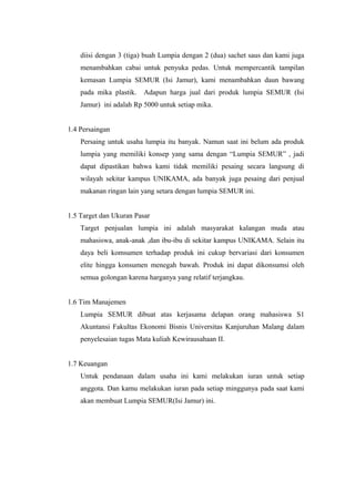 diisi dengan 3 (tiga) buah Lumpia dengan 2 (dua) sachet saus dan kami juga
menambahkan cabai untuk penyuka pedas. Untuk mempercantik tampilan
kemasan Lumpia SEMUR (Isi Jamur), kami menambahkan daun bawang
pada mika plastik. Adapun harga jual dari produk lumpia SEMUR (Isi
Jamur) ini adalah Rp 5000 untuk setiap mika.
1.4 Persaingan
Persaing untuk usaha lumpia itu banyak. Namun saat ini belum ada produk
lumpia yang memiliki konsep yang sama dengan “Lumpia SEMUR” , jadi
dapat dipastikan bahwa kami tidak memiliki pesaing secara langsung di
wilayah sekitar kampus UNIKAMA, ada banyak juga pesaing dari penjual
makanan ringan lain yang setara dengan lumpia SEMUR ini.
1.5 Target dan Ukuran Pasar
Target penjualan lumpia ini adalah masyarakat kalangan muda atau
mahasiswa, anak-anak ,dan ibu-ibu di sekitar kampus UNIKAMA. Selain itu
daya beli komsumen terhadap produk ini cukup bervariasi dari konsumen
elite hingga konsumen menegah bawah. Produk ini dapat dikonsumsi oleh
semua golongan karena harganya yang relatif terjangkau.
1.6 Tim Manajemen
Lumpia SEMUR dibuat atas kerjasama delapan orang mahasiswa S1
Akuntansi Fakultas Ekonomi Bisnis Universitas Kanjuruhan Malang dalam
penyelesaian tugas Mata kuliah Kewirausahaan II.
1.7 Keuangan
Untuk pendanaan dalam usaha ini kami melakukan iuran untuk setiap
anggota. Dan kamu melakukan iuran pada setiap minggunya pada saat kami
akan membuat Lumpia SEMUR(Isi Jamur) ini.
 