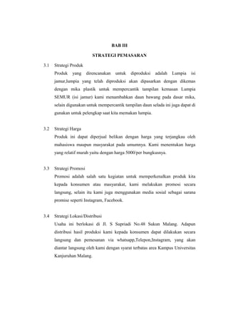 BAB III
STRATEGI PEMASARAN
3.1 Strategi Produk
Produk yang direncanakan untuk diproduksi adalah Lumpia isi
jamur,lumpia yang telah diproduksi akan dipasarkan dengan dikemas
dengan mika plastik untuk mempercantik tampilan kemasan Lumpia
SEMUR (isi jamur) kami menambahkan daun bawang pada dasar mika,
selain digunakan untuk mempercantik tampilan daun selada ini juga dapat di
gunakan untuk pelengkap saat kita memakan lumpia.
3.2 Strategi Harga
Produk ini dapat diperjual belikan dengan harga yang terjangkau oleh
mahasiswa maupun masyarakat pada umumnya. Kami menentukan harga
yang relatif murah yaitu dengan harga 5000/per bungkusnya.
3.3 Strategi Promosi
Promosi adalah salah satu kegiatan untuk memperkenalkan produk kita
kepada konsumen atau masyarakat, kami melakukan promosi secara
langsung, selain itu kami juga menggunakan media sosial sebagai sarana
promise seperti Instagram, Facebook.
3.4 Strategi Lokasi/Distribusi
Usaha ini berlokasi di Jl. S Supriadi No.48 Sukun Malang. Adapun
distribusi hasil produksi kami kepada konsumen dapat dilakukan secara
langsung dan pemesanan via whatsapp,Telepon,Instagram, yang akan
diantar langsung oleh kami dengan syarat terbatas area Kampus Universitas
Kanjuruhan Malang.
 