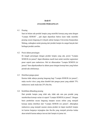 BAB IV
ANALISIS PERSAINGAN
4.1 Pesaing
Saat ini belum ada produk lumpia yang memiliki konsep yang sama dengan
“Lumpia SEMUR” , jadi dapat dipastikan bahwa kami tidak memiliki
pesaing secara langsung di wilayah sekitar kampus Universitas Kanjuruhan
Malang, sedangkan untuk pesaing dari produk lumpia itu sangat banyak dari
berbagai produk camilan.
4.2 Posisi dalam persaingan
Di tengah persaingan dengan produk lumpia yang ada, posisi “Lumpia
SEMUR (isi jamur)” dapat dikatakan masih kuat untuk merebut segmentasi
pasar seperti para mahasiswa. Hal ini dikarenakan “Lumpia SEMUR (isi
jamur)” baru diperkenalkan ke dalam pasar dengan konsep baru yang belum
pernah ada sebelumnya.
4.3 Distribusi pangsa pasar
Karena tidak adanya pesaing langsung bagi “Lumpia SEMUR (isi jamur)”,
maka market share yang akan diambil dari pangsa pasar yang adalah 75%
mahasiswa/ anak muda dan 25% Ibu-ibu.
4.4 Kelebihan dibanding pesaing
Dari produk lumpia yang telah ada, tidak ada satu pun produk yang
memberikan konsep varian isi seperti “Lumpia SEMUR (is jamur)”. Dengan
basis pembelian secara langsung maupun secara online yang menjadi
konsep utama distribusi dari “Lumpia SEMUR (isi jamur)”, diharapkan
mahasiswa yang menjadi sasaran utama produk ini dapat membeli lumpia
ini karena harganya terjangkau dan ibu-ibu yang menjadi prioritas kedua
akan tertarik karena adanya inovasi dari lumpia isi jamur ini.
 
