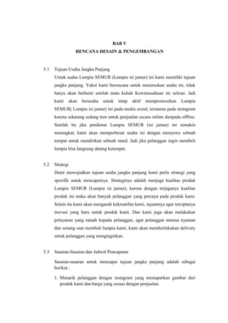 BAB V
RENCANA DESAIN & PENGEMBANGAN
5.1 Tujuan Usaha Jangka Panjang
Untuk usaha Lumpia SEMUR (Lumpia isi jamur) ini kami memiliki tujuan
jangka panjang. Yakni kami berencana untuk meneruskan usaha ini, tidak
hanya akan berhenti setelah mata kuliah Kewirausahaan ini selesai. Jadi
kami akan berusaha untuk tetap aktif mempromosikan Lumpia
SEMUR( Lumpia isi jamur) ini pada media sosial, terutama pada instagram
karena sekarang sedang tren untuk penjualan secara online daripada offline.
Setelah itu jika penikmat Lumpia SEMUR (isi jamur) ini semakin
meningkat, kami akan memperbesar usaha ini dengan menyewa sebuah
tempat untuk mendirikan sebuah stand. Jadi jika pelanggan ingin membeli
lumpia bisa langsung datang ketempat.
5.2 Strategi
Demi mewujudkan tujuan usaha jangka panjang kami perlu strategi yang
spesifik untuk mencapainya. Strateginya adalah menjaga kualitas produk
Lumpia SEMUR (Lumpia isi jamur), karena dengan terjaganya kualitas
produk ini maka akan banyak pelanggan yang percaya pada produk kami.
Selain itu kami akan mengasah kekreatifan kami, tujuannya agar terciptanya
inovasi yang baru untuk produk kami. Dan kami juga akan melakukan
pelayanan yang ramah kepada pelanggan, agar pelanggan merasa nyaman
dan senang saat membali lumpia kami, kami akan memberlakukan delivery
untuk pelanggan yang menginginkan.
5.3 Sasaran-Sasaran dan Jadwal Pencapaian
Sasaran-sasaran untuk mencapai tujuan jangka panjang adalah sebagai
berikut :
1. Menarik pelanggan dengan instagram yang memaparkan gambar dari
produk kami dan harga yang sesuai dengan penjualan.
 